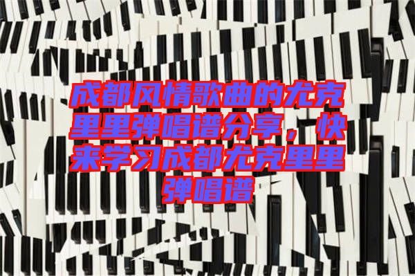 成都風(fēng)情歌曲的尤克里里彈唱譜分享，快來(lái)學(xué)習(xí)成都尤克里里彈唱譜