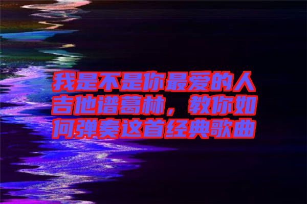 我是不是你最愛(ài)的人吉他譜葛林，教你如何彈奏這首經(jīng)典歌曲