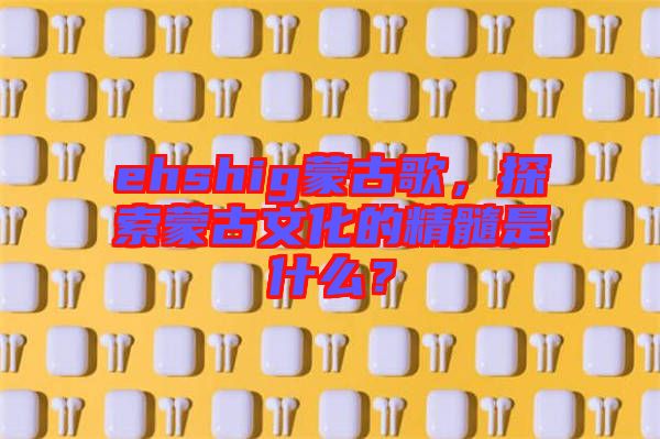 ehshig蒙古歌，探索蒙古文化的精髓是什么？