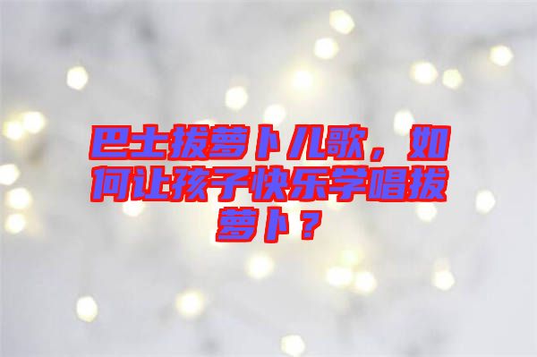 巴士拔蘿卜兒歌，如何讓孩子快樂學唱拔蘿卜？