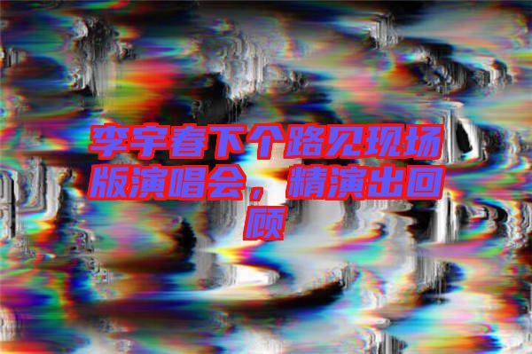 李宇春下個(gè)路見現(xiàn)場版演唱會(huì)，精演出回顧