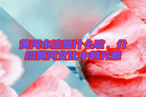 黃河水流是什么歌，介紹黃河文化中的元素