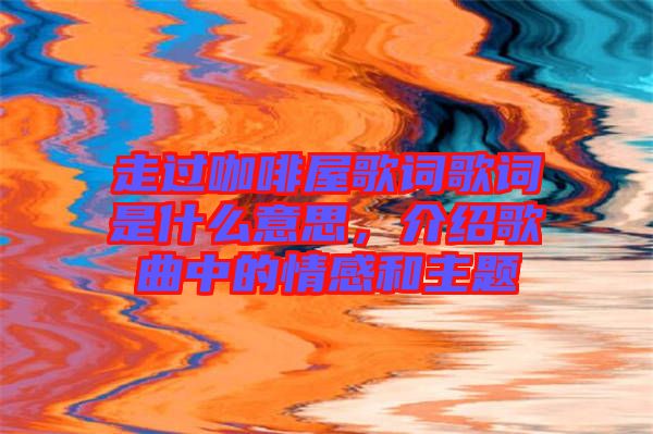 走過咖啡屋歌詞歌詞是什么意思，介紹歌曲中的情感和主題