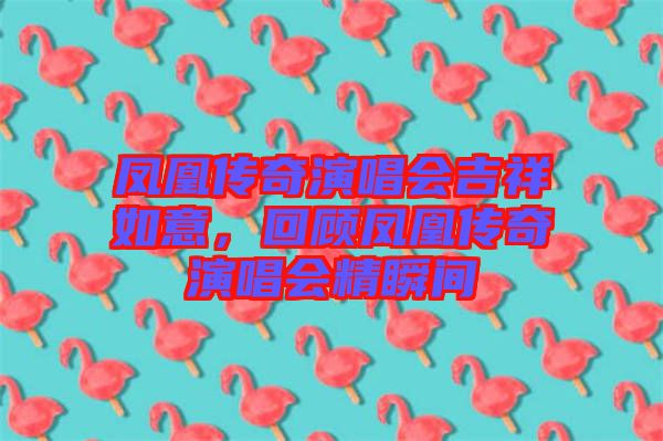 鳳凰傳奇演唱會(huì)吉祥如意，回顧鳳凰傳奇演唱會(huì)精瞬間