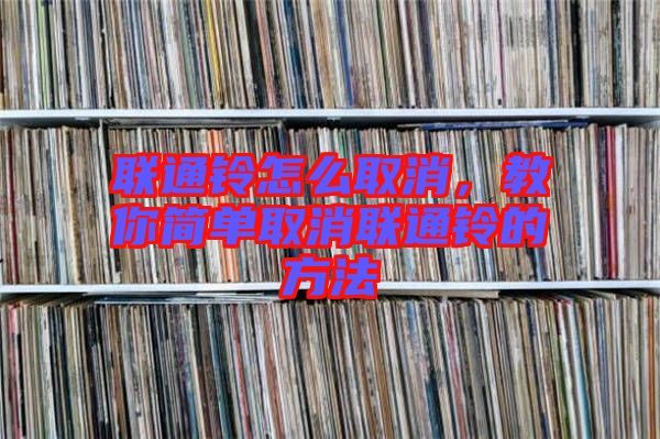 聯(lián)通鈴怎么取消，教你簡單取消聯(lián)通鈴的方法