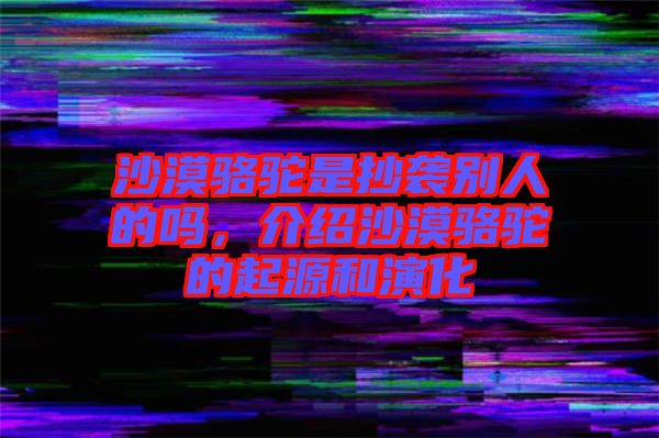 沙漠駱駝是抄襲別人的嗎，介紹沙漠駱駝的起源和演化