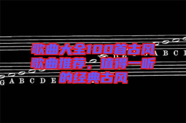 歌曲大全100首古風(fēng)歌曲推薦，值得一聽(tīng)的經(jīng)典古風(fēng)