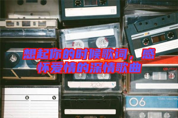 想起你的時候歌詞，感懷愛情的深情歌曲