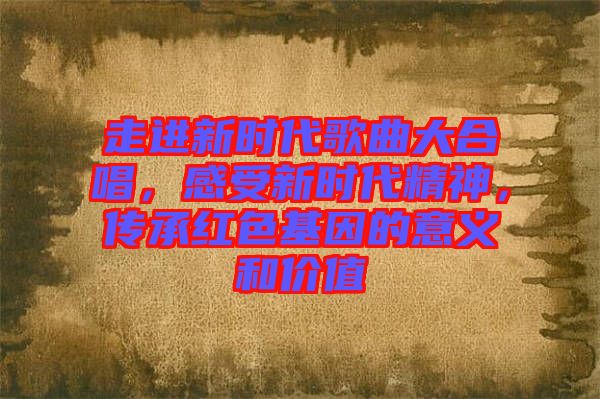 走進新時代歌曲大合唱，感受新時代精神，傳承紅色基因的意義和價值