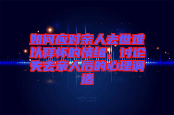 如何應(yīng)對(duì)親人去世難以釋懷的情緒，討論失去親人后的心理調(diào)適