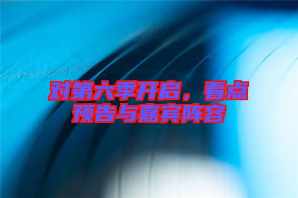 對第六季開啟，看點(diǎn)預(yù)告與嘉賓陣容