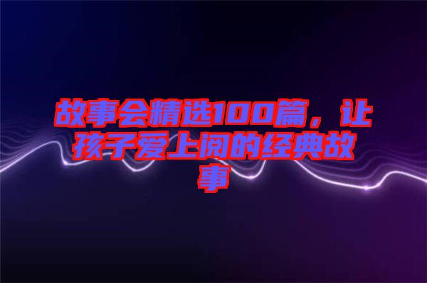 故事會精選100篇，讓孩子愛上閱的經(jīng)典故事