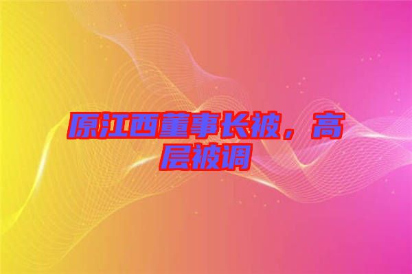 原江西董事長被，高層被調(diào)