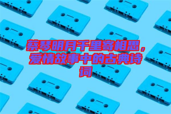蔡琴明月千里寄相思，愛情故事中的古典詩(shī)詞