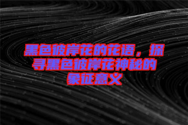 黑色彼岸花的花語(yǔ)，探尋黑色彼岸花神秘的象征意義
