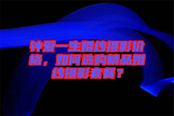 鐘愛一生婚紗攝影價(jià)格，如何選購精品婚紗攝影套餐？