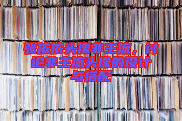 張依依頭像非主流，討論非主流頭像的設(shè)計與搭配