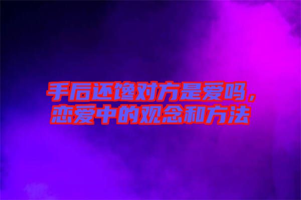 手后還饞對方是愛嗎，戀愛中的觀念和方法