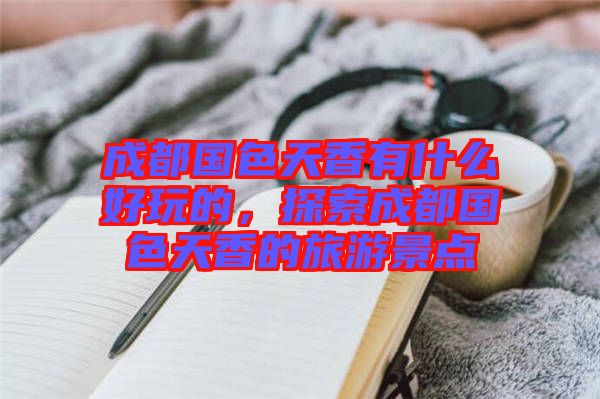 成都國(guó)色天香有什么好玩的，探索成都國(guó)色天香的旅游景點(diǎn)