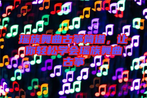瑤族舞曲古箏簡譜，讓你輕松學(xué)會(huì)瑤族舞曲古箏