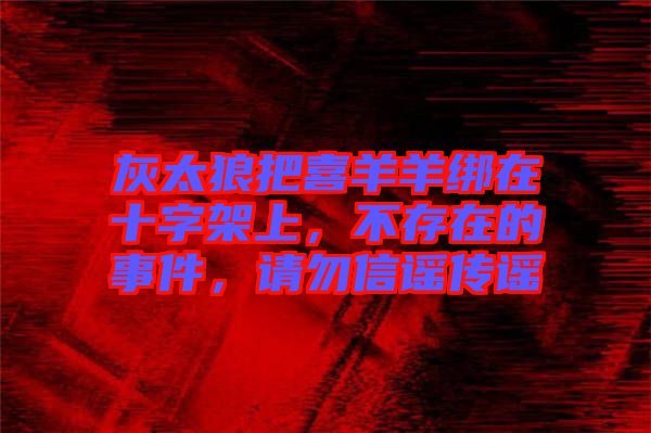 灰太狼把喜羊羊綁在十字架上，不存在的事件，請勿信謠傳謠