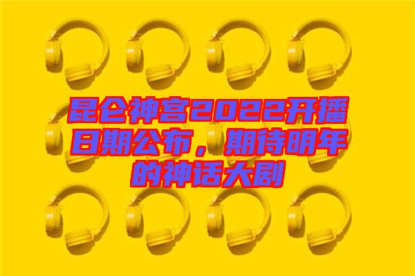 昆侖神宮2022開播日期公布，期待明年的神話大劇