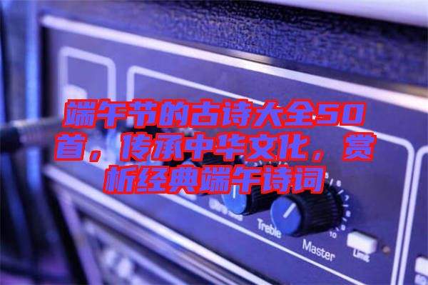 端午節(jié)的古詩(shī)大全50首，傳承中華文化，賞析經(jīng)典端午詩(shī)詞