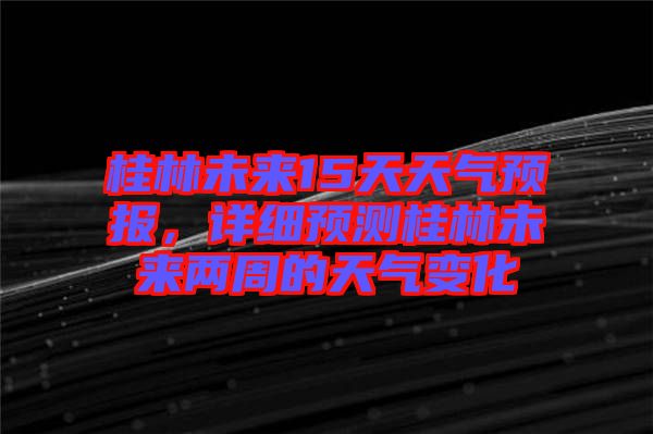 桂林未來15天天氣預(yù)報(bào)，詳細(xì)預(yù)測(cè)桂林未來兩周的天氣變化