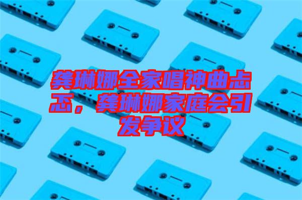 龔琳娜全家唱神曲忐忑，龔琳娜家庭會(huì)引發(fā)爭(zhēng)議