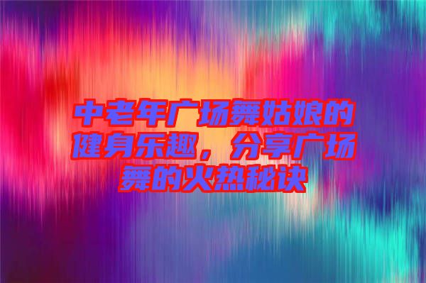 中老年廣場舞姑娘的健身樂趣，分享廣場舞的火熱秘訣