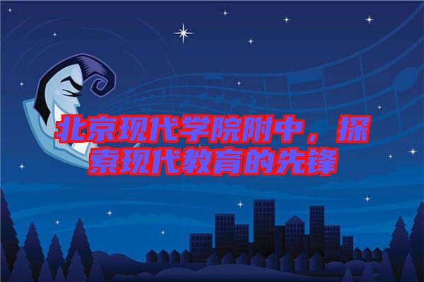 北京現(xiàn)代學(xué)院附中，探索現(xiàn)代教育的先鋒