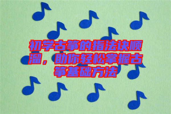 初學(xué)古箏的指法訣順溜，助你輕松掌握古箏基礎(chǔ)方法