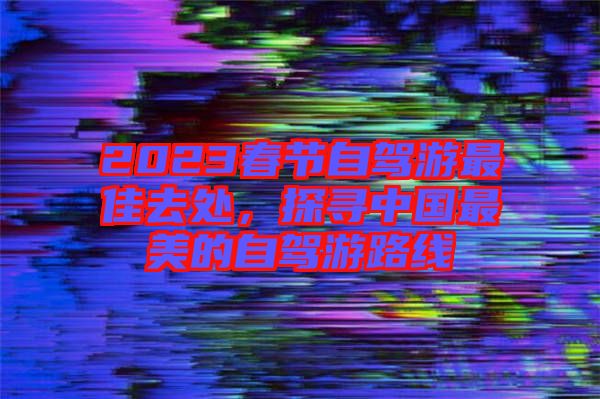 2023春節(jié)自駕游最佳去處，探尋中國最美的自駕游路線