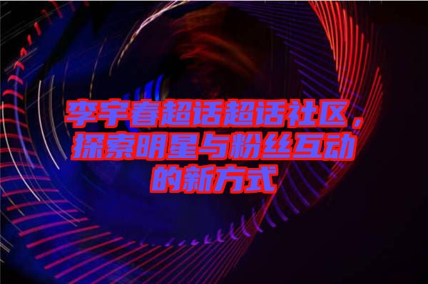李宇春超話超話社區(qū)，探索明星與粉絲互動的新方式