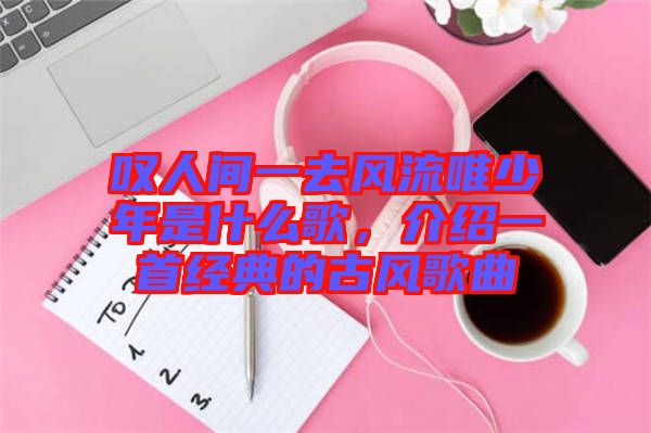 嘆人間一去風(fēng)流唯少年是什么歌，介紹一首經(jīng)典的古風(fēng)歌曲