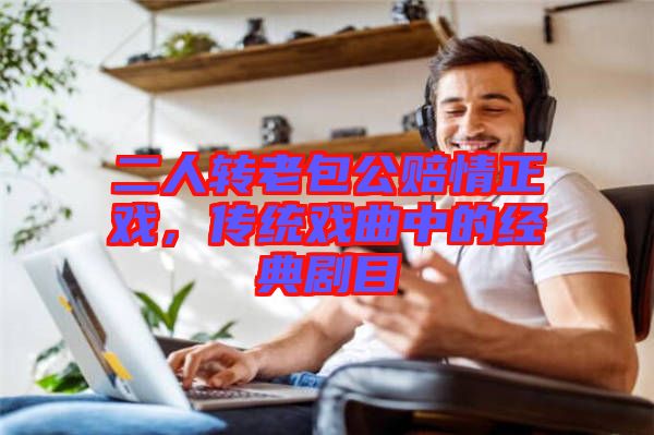 二人轉(zhuǎn)老包公賠情正戲，傳統(tǒng)戲曲中的經(jīng)典劇目
