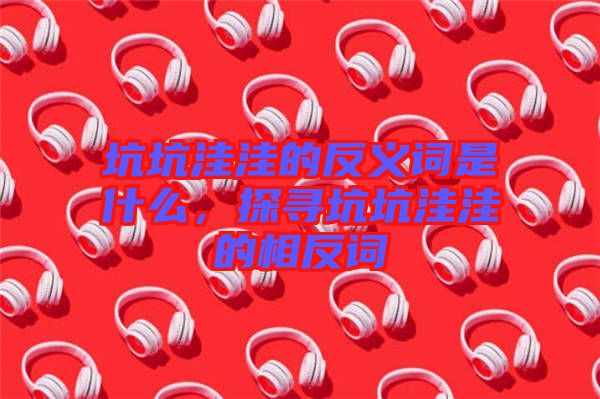 坑坑洼洼的反義詞是什么，探尋坑坑洼洼的相反詞