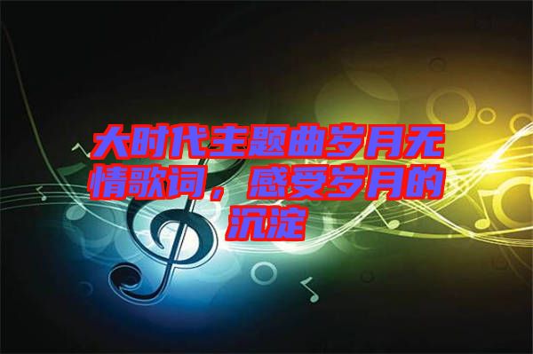 大時代主題曲歲月無情歌詞，感受歲月的沉淀
