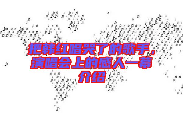 把韓紅唱哭了的歌手，演唱會(huì)上的感人一幕介紹