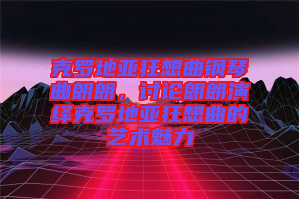 克羅地亞狂想曲鋼琴曲朗朗，討論朗朗演繹克羅地亞狂想曲的藝術(shù)魅力