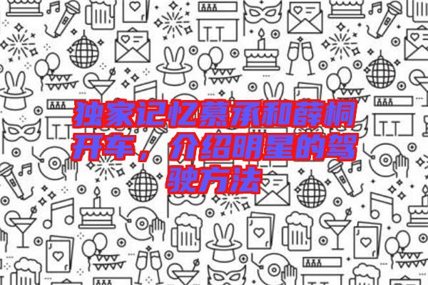 獨(dú)家記憶慕承和薛桐開車，介紹明星的駕駛方法