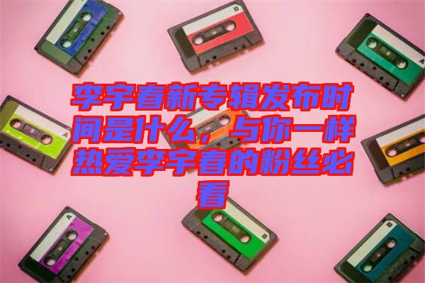 李宇春新專輯發(fā)布時間是什么，與你一樣熱愛李宇春的粉絲必看