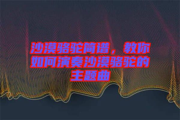 沙漠駱駝簡(jiǎn)譜，教你如何演奏沙漠駱駝的主題曲