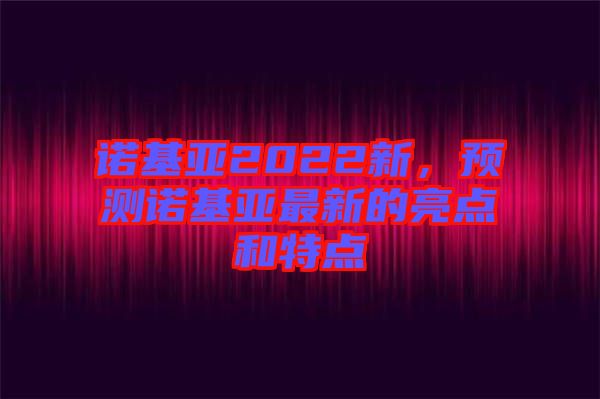 諾基亞2022新，預測諾基亞最新的亮點和特點
