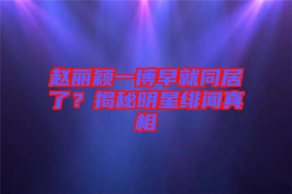 趙麗穎一博早就同居了？揭秘明星緋聞真相