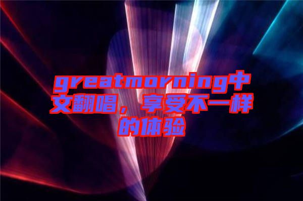 greatmorning中文翻唱，享受不一樣的體驗(yàn)