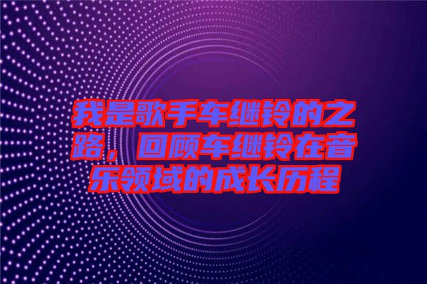 我是歌手車(chē)?yán)^鈴的之路，回顧車(chē)?yán)^鈴在音樂(lè)領(lǐng)域的成長(zhǎng)歷程