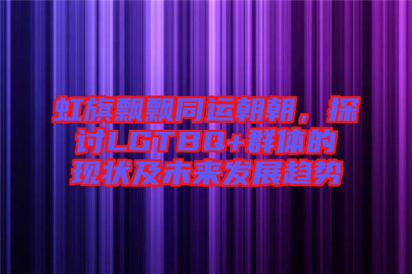 虹旗飄飄同運朝朝，探討LGTBQ+群體的現(xiàn)狀及未來發(fā)展趨勢