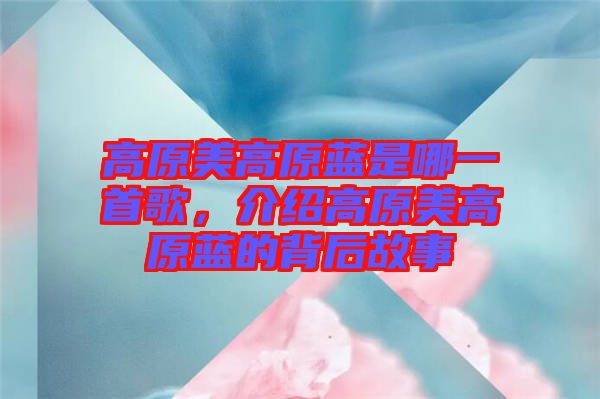 高原美高原藍是哪一首歌，介紹高原美高原藍的背后故事