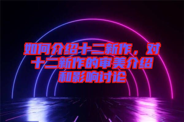 如何介紹十二新作，對(duì)十二新作的審美介紹和影響討論